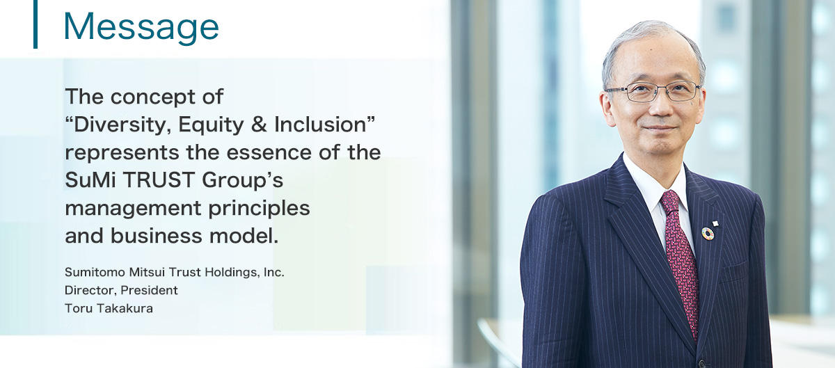 Message The concept of 'Diversity & Inclusion' represents the essence of the SuMi TRUST Group's management principles and business model. Sumitomo Mitsui Trust Holdings, Inc. Director, President Toru Takakura