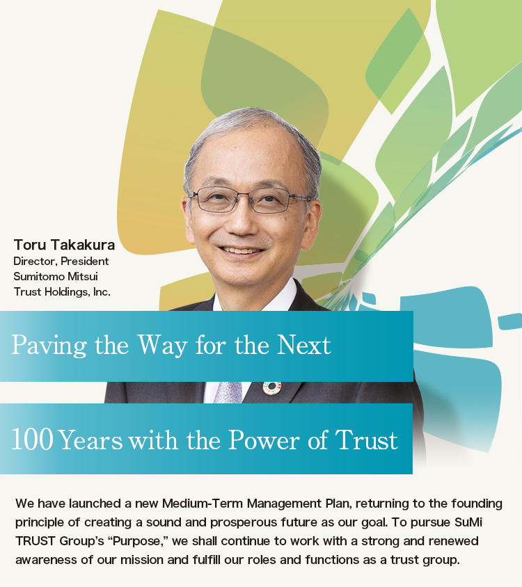 Paving the Way for the Next 100 Years with the Power of Trust | We have launched a new Medium-Term Management Plan, returning to the founding principle of creating a sound and prosperous future as our goal. To pursue SuMi TRUST Group’s “Purpose,” we shall continue to work with a strong and renewed awareness of our mission and fulfill our roles and functions as a trust group. | Toru Takakura Director, President Sumitomo Mitsui Trust Holdings, Inc.