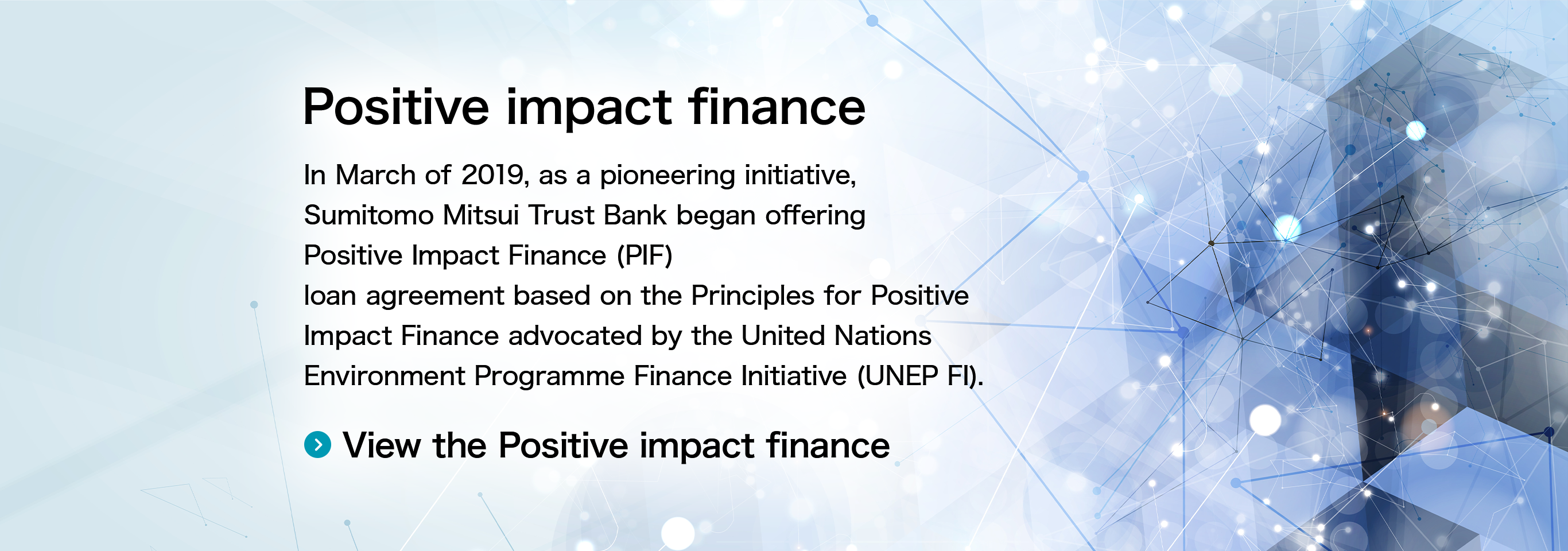 Positive impact finance In March of 2019, Sumitomo Mitsui Trust Bank began offering the world’s first Positive Impact Finance (PIF) loan agreement based on the Principles for Positive Impact Finance advocated by the United Nations Environment Programme Finance Initiative (UNEP FI). View the Positive impact finance