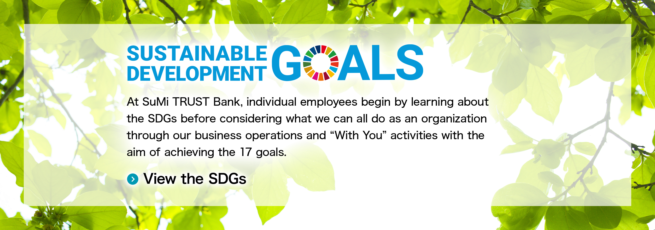 SUSTAINABLE DEVELOPMENT GOALS At SuMi TRUST Bank, individual employees begin by learning about the SDGs before considering what we can all do as an organization through our business operations and “With You” activities with the aim of achieving the 17 goals. View the SDGs