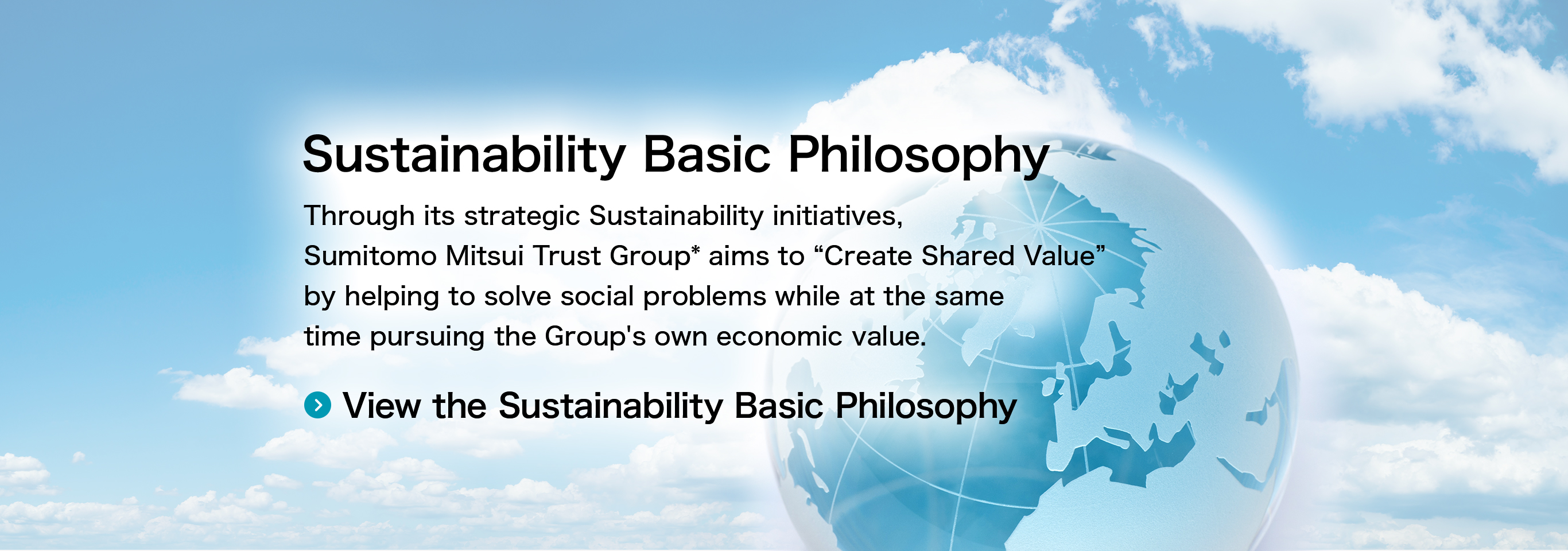 Sustainability Basic Philosophy Through its strategic Sustainability initiatives, Sumitomo Mitsui Trust Group* aims to “Create Shared Value” by helping to solve social problems while at the same time pursuing the Group's own economic value. View the Sustainability Basic Philosophy
